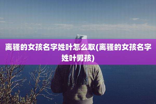 离骚的女孩名字姓叶怎么取(离骚的女孩名字姓叶男孩)