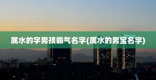 属水的字男孩霸气名字(属水的男宝名字)
