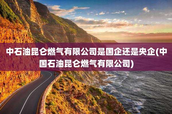 中石油昆仑燃气有限公司是国企还是央企(中国石油昆仑燃气有限公司)