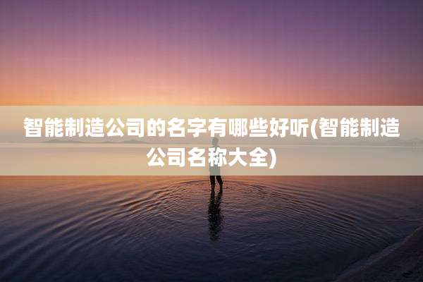 智能制造公司的名字有哪些好听(智能制造公司名称大全)