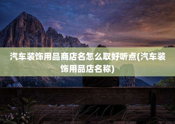 汽车装饰用品商店名怎么取好听点(汽车装饰用品店名称)