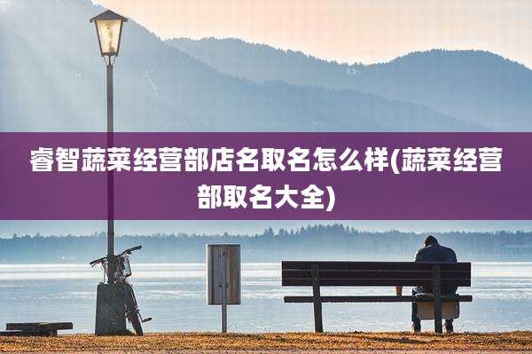 睿智蔬菜经营部店名取名怎么样(蔬菜经营部取名大全)