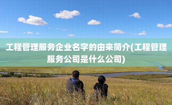 工程管理服务企业名字的由来简介(工程管理服务公司是什么公司)
