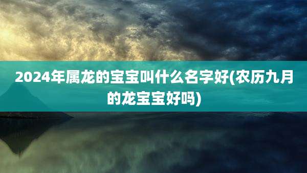 2024年属龙的宝宝叫什么名字好(农历九月的龙宝宝好吗)