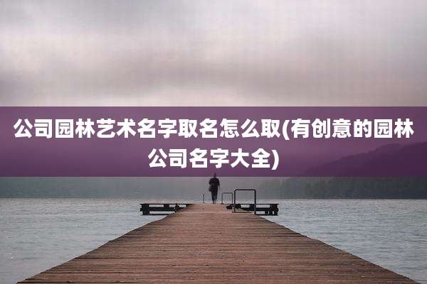 公司园林艺术名字取名怎么取(有创意的园林公司名字大全)