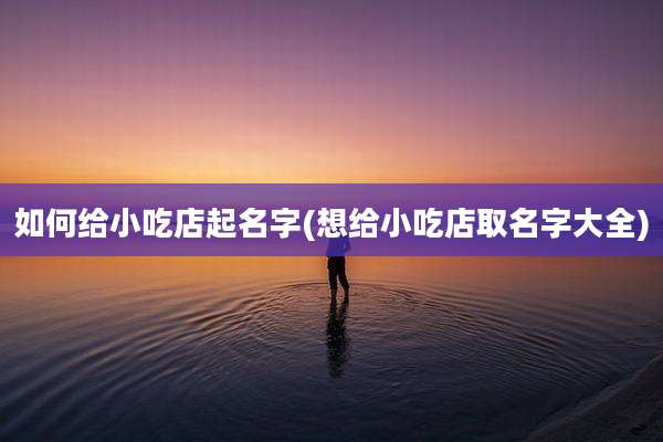 如何给小吃店起名字(想给小吃店取名字大全)