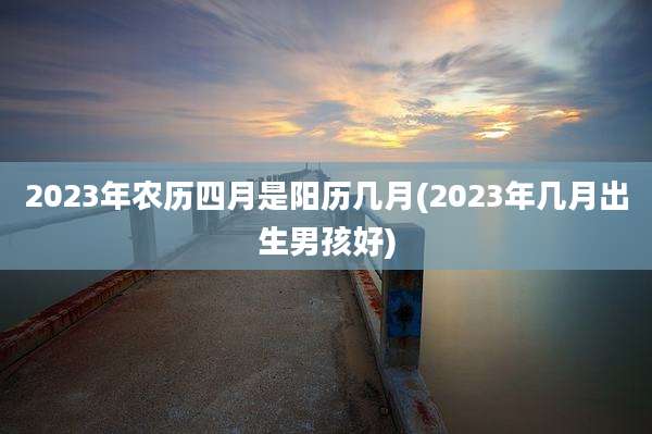 2023年农历四月是阳历几月(2023年几月出生男孩好)
