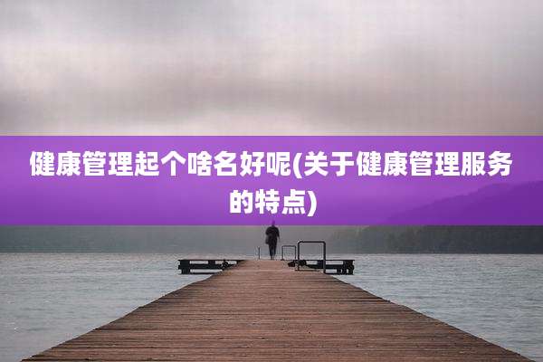 健康管理起个啥名好呢(关于健康管理服务的特点)