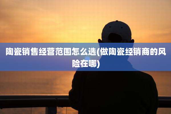 陶瓷销售经营范围怎么选(做陶瓷经销商的风险在哪)