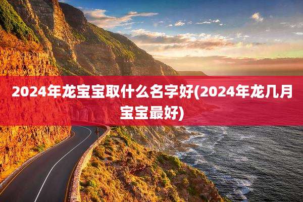 2024年龙宝宝取什么名字好(2024年龙几月宝宝最好)