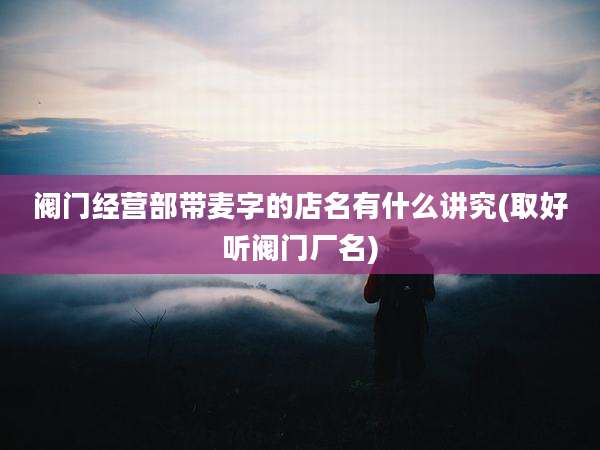 阀门经营部带麦字的店名有什么讲究(取好听阀门厂名)