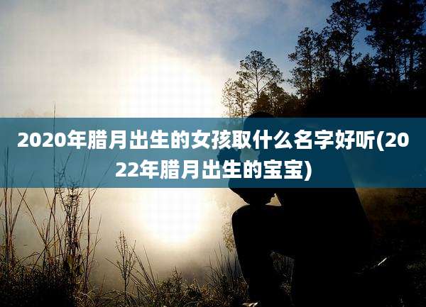 2020年腊月出生的女孩取什么名字好听(2022年腊月出生的宝宝)