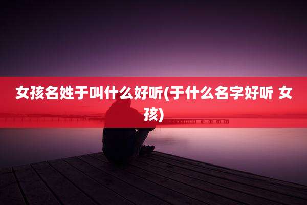 女孩名姓于叫什么好听(于什么名字好听 女孩)