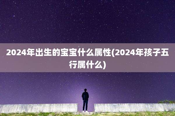 2024年出生的宝宝什么属性(2024年孩子五行属什么)