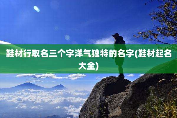 鞋材行取名三个字洋气独特的名字(鞋材起名大全)