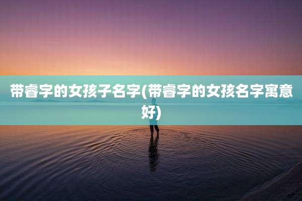 带睿字的女孩子名字(带睿字的女孩名字寓意好)