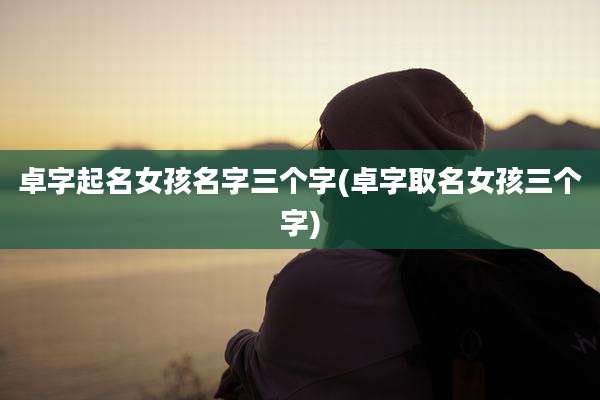 卓字起名女孩名字三个字(卓字取名女孩三个字)