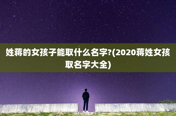 姓蒋的女孩子能取什么名字?(2020蒋姓女孩取名字大全)