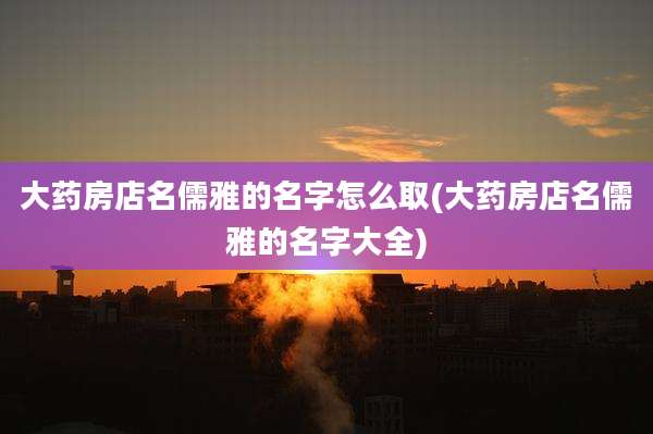 大药房店名儒雅的名字怎么取(大药房店名儒雅的名字大全)