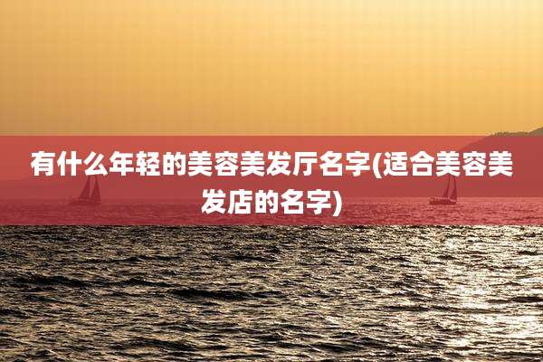 有什么年轻的美容美发厅名字(适合美容美发店的名字)