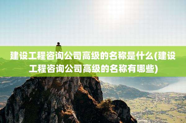 建设工程咨询公司高级的名称是什么(建设工程咨询公司高级的名称有哪些)
