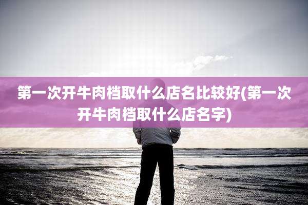 第一次开牛肉档取什么店名比较好(第一次开牛肉档取什么店名字)