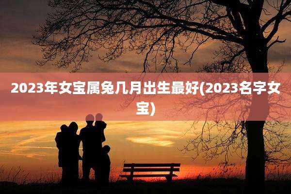 2023年女宝属兔几月出生最好(2023名字女宝)