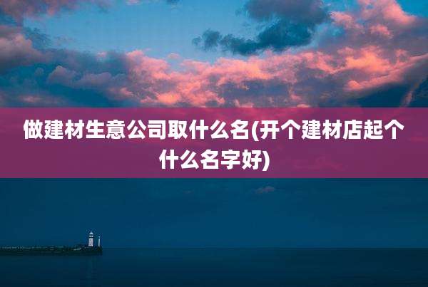 做建材生意公司取什么名(开个建材店起个什么名字好)