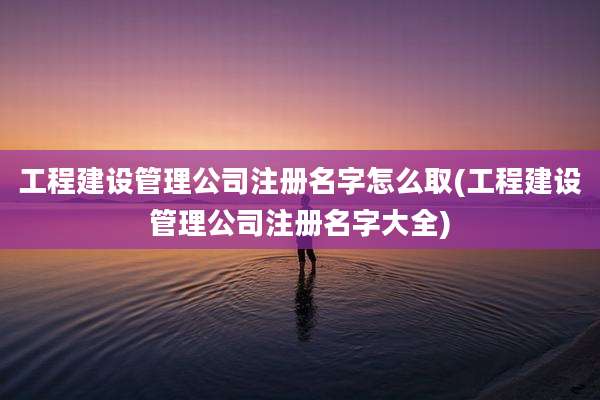 工程建设管理公司注册名字怎么取(工程建设管理公司注册名字大全)