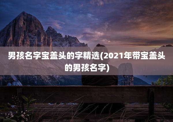 男孩名字宝盖头的字精选(2021年带宝盖头的男孩名字)
