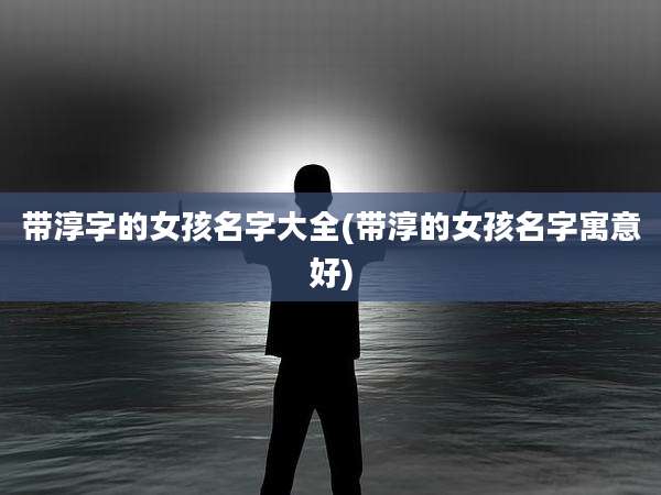 带淳字的女孩名字大全(带淳的女孩名字寓意好)