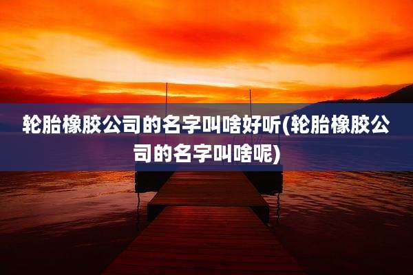 轮胎橡胶公司的名字叫啥好听(轮胎橡胶公司的名字叫啥呢)