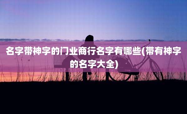 名字带神字的门业商行名字有哪些(带有神字的名字大全)