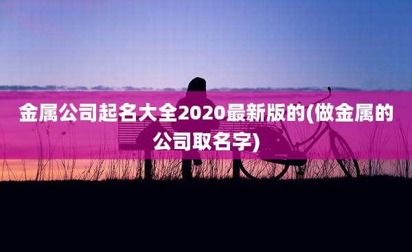 金属公司起名大全2020最新版的(做金属的公司取名字)