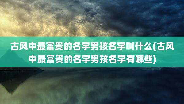 古风中最富贵的名字男孩名字叫什么(古风中最富贵的名字男孩名字有哪些)