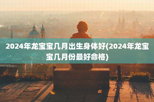 2024年龙宝宝几月出生身体好(2024年龙宝宝几月份最好命格)