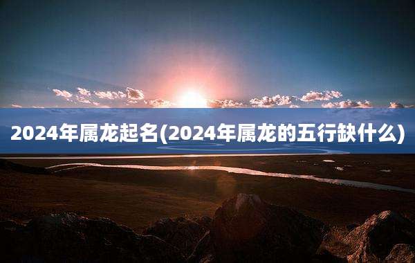 2024年属龙起名(2024年属龙的五行缺什么)