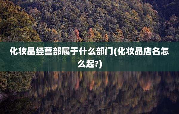 化妆品经营部属于什么部门(化妆品店名怎么起?)