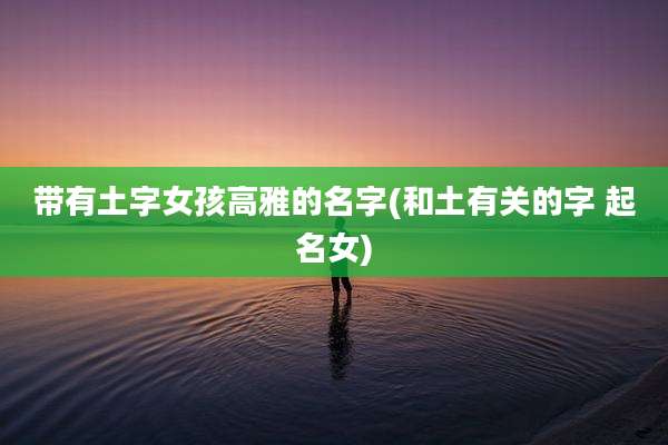 带有土字女孩高雅的名字(和土有关的字 起名女)