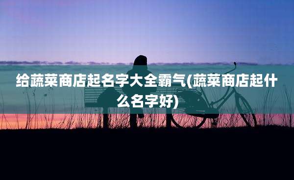 给蔬菜商店起名字大全霸气(蔬菜商店起什么名字好)