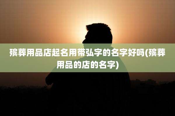殡葬用品店起名用带弘字的名字好吗(殡葬用品的店的名字)