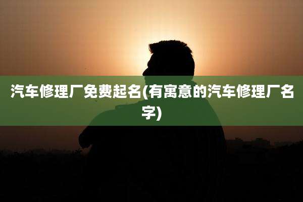 汽车修理厂免费起名(有寓意的汽车修理厂名字)