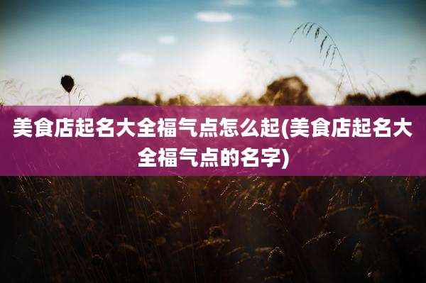 美食店起名大全福气点怎么起(美食店起名大全福气点的名字)
