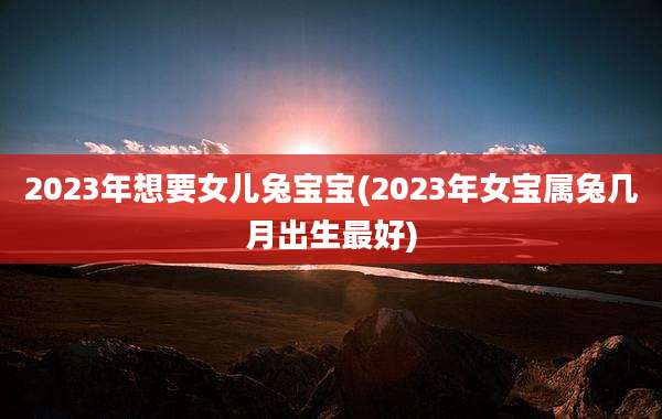 2023年想要女儿兔宝宝(2023年女宝属兔几月出生最好)