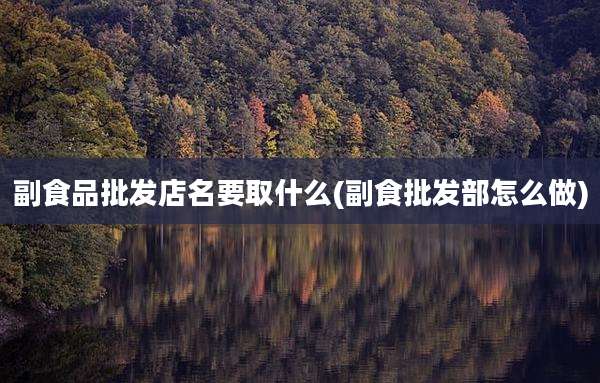 副食品批发店名要取什么(副食批发部怎么做)