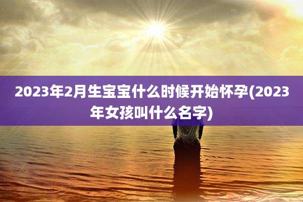 2023年2月生宝宝什么时候开始怀孕(2023年女孩叫什么名字)