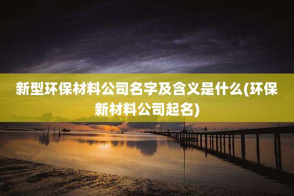 新型环保材料公司名字及含义是什么(环保新材料公司起名)