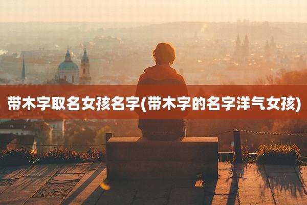 带木字取名女孩名字(带木字的名字洋气女孩)
