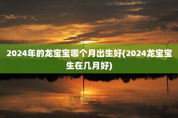 2024年的龙宝宝哪个月出生好(2024龙宝宝生在几月好)
