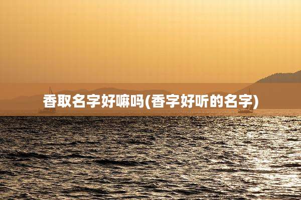 香取名字好嘛吗(香字好听的名字)